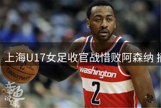 上海U17女足收官战惜败阿森纳 摘得明日之星亚军