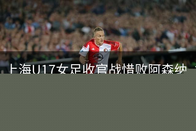 上海U17女足收官战惜败阿森纳 摘得明日之星亚军