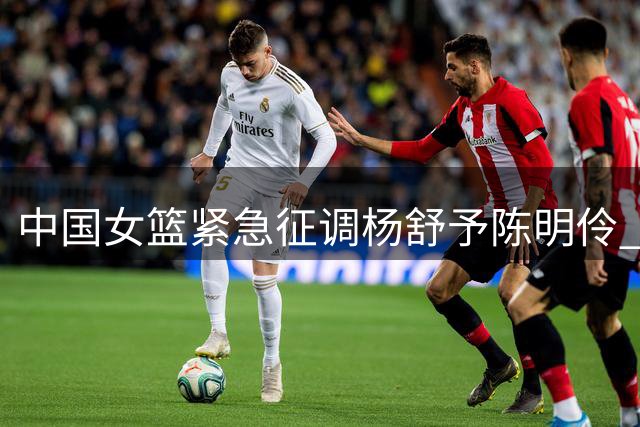 中国女篮紧急征调杨舒予陈明伶 墨尔本老虎队痛失两员大将