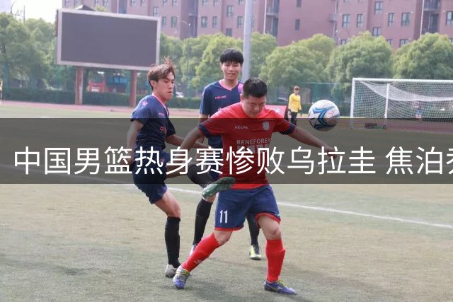 中国男篮热身赛惨败乌拉圭 焦泊乔表现糟糕