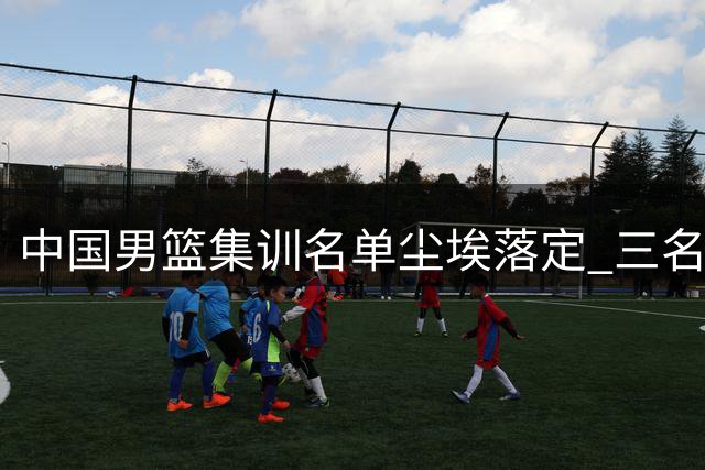 中国男篮集训名单尘埃落定 三名新星遗憾出局