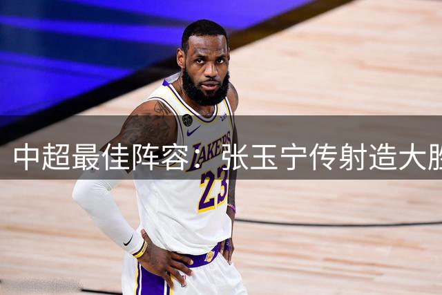 中超最佳阵容：张玉宁传射造大胜 斯坦丘一球制胜笑傲德比