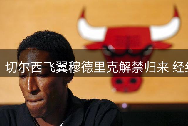 切尔西飞翼穆德里克解禁归来 经纪人披露禁赛期间心路历程