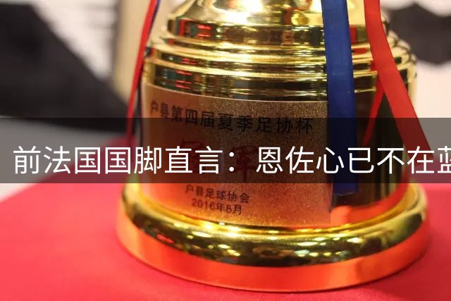 前法国国脚直言：恩佐心已不在蓝军 分手对双方都是解脱
