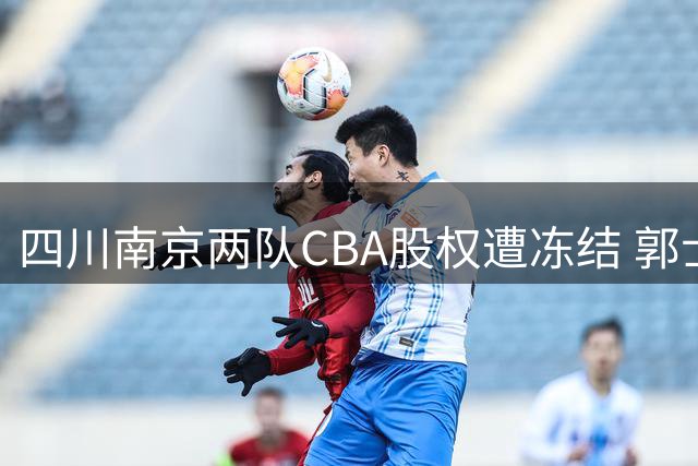 四川南京两队CBA股权遭冻结 郭士强回应封闭集训 赵继伟剖析失利症结