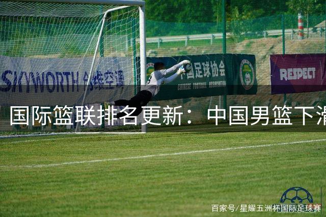 国际篮联排名更新：中国男篮下滑至第30位，世预赛前景堪忧