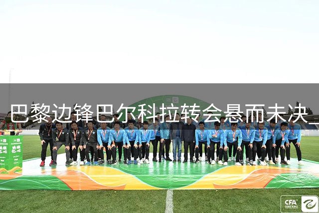 巴黎边锋巴尔科拉转会悬而未决 利物浦新报价将至