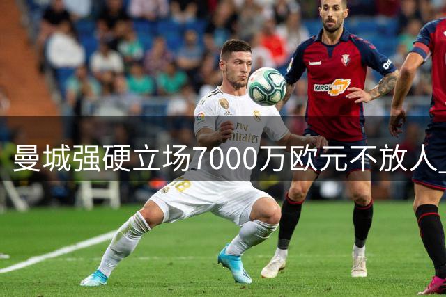 曼城强硬立场7000万欧元不放人 皇马追逐罗德里陷僵局