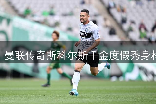 曼联传奇斯科尔斯千金度假秀身材 与真人秀明星男友甜蜜互动引热议