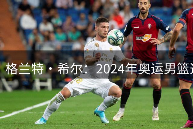 格兰特·希尔：2024年奥运男篮选怀特而非布朗是因想提升控卫防守