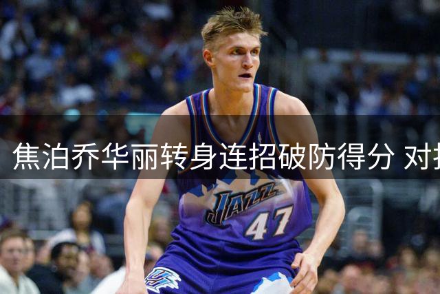 焦泊乔华丽转身连招破防得分 对抗强攻造犯规加罚失手