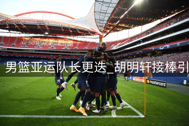 男篮亚运队长更迭 胡明轩接棒引热议