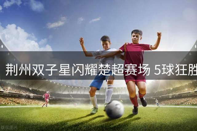荆州双子星闪耀楚超赛场 5球狂胜背后藏暖心承诺