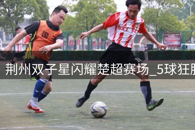 荆州双子星闪耀楚超赛场 5球狂胜背后藏暖心承诺
