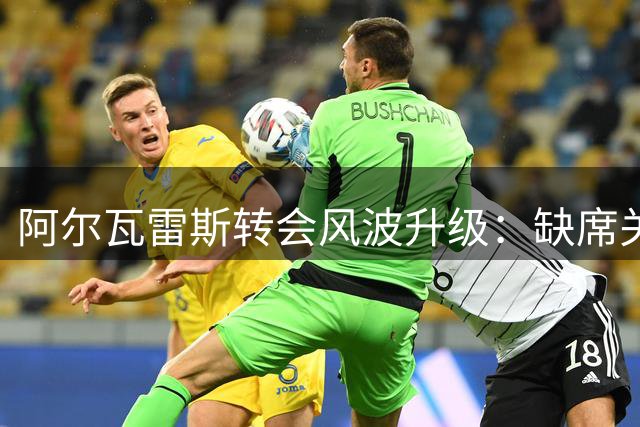 阿尔瓦雷斯转会风波升级：缺席关键会谈引发球员公开决裂