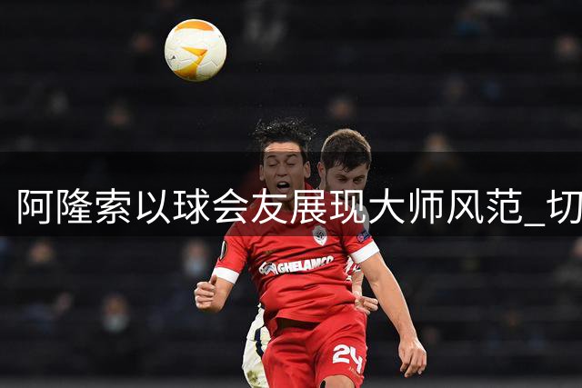 阿隆索以球会友展现大师风范 切尔西澳洲行展现全新战术风貌