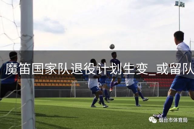 魔笛国家队退役计划生变 或留队辅佐新帅比利奇完成过渡