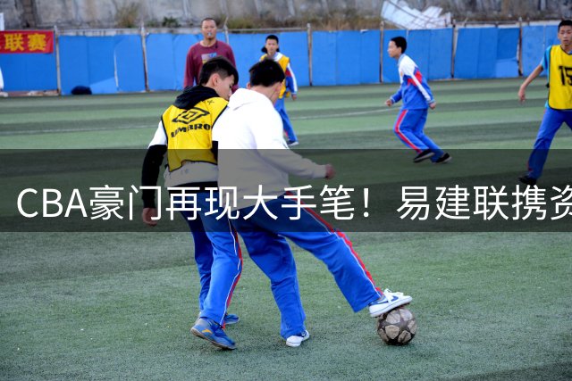 CBA豪门再现大手笔！易建联携资本入主母队 周鹏落叶归根获顶薪礼遇