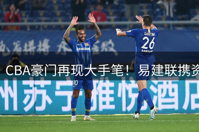 CBA豪门再现大手笔！易建联携资本入主母队 周鹏落叶归根获顶薪礼遇